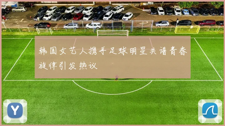 韩国女艺人携手足球明星共谱青春旋律引发热议