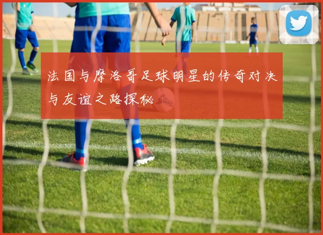 法国与摩洛哥足球明星的传奇对决与友谊之路探秘