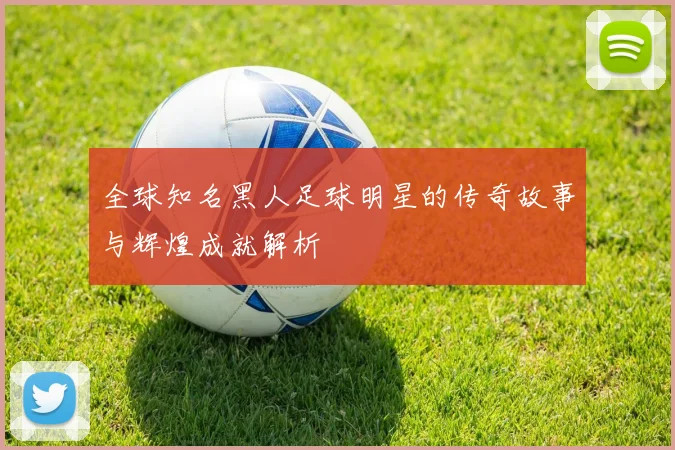 全球知名黑人足球明星的传奇故事与辉煌成就解析