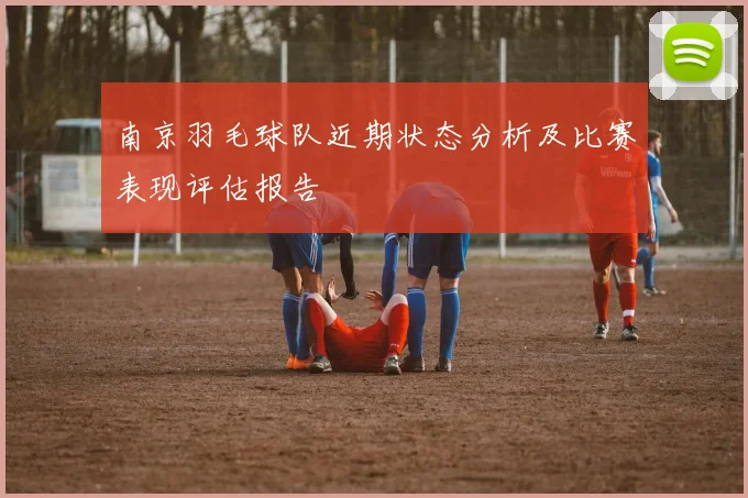 南京羽毛球队近期状态分析及比赛表现评估报告
