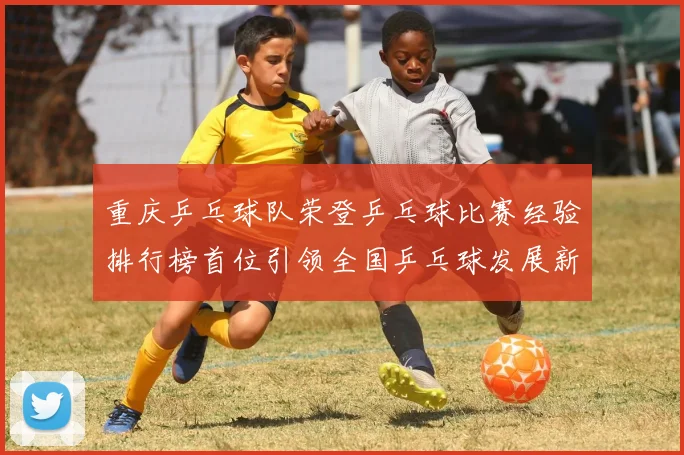 重庆乒乓球队荣登乒乓球比赛经验排行榜首位引领全国乒乓球发展新潮流