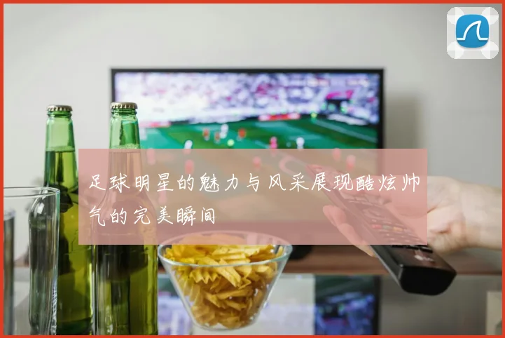 足球明星的魅力与风采展现酷炫帅气的完美瞬间