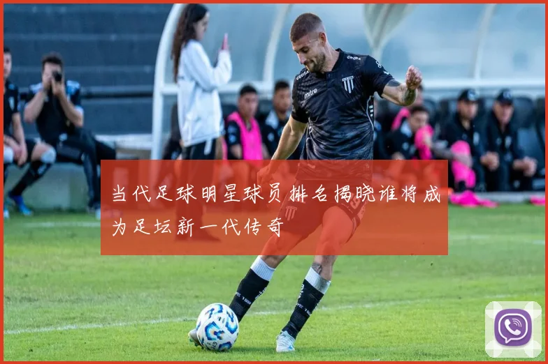 当代足球明星球员排名揭晓谁将成为足坛新一代传奇
