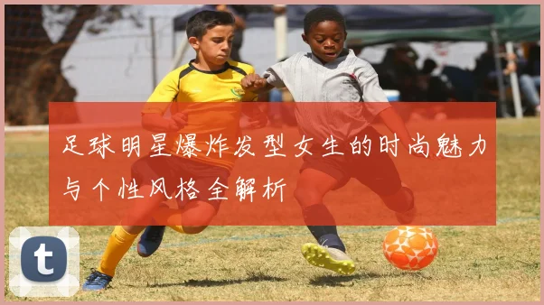 足球明星爆炸发型女生的时尚魅力与个性风格全解析
