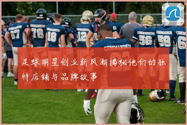 足球明星创业新风潮揭秘他们的独特店铺与品牌故事