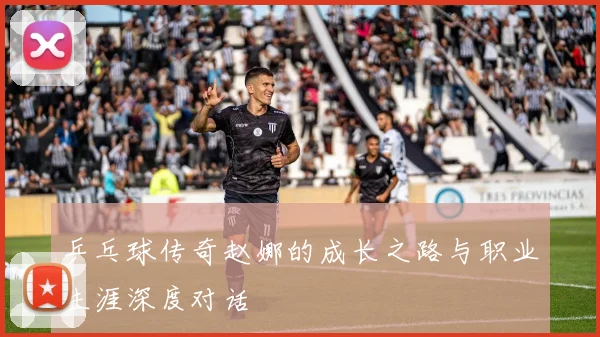 乒乓球传奇赵娜的成长之路与职业生涯深度对话