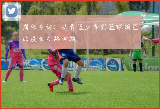 周伟专访：从青涩少年到篮球明星的成长之路回顾