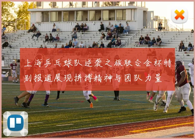 上海乒乓球队逆袭之旅联合会杯特别报道展现拼搏精神与团队力量