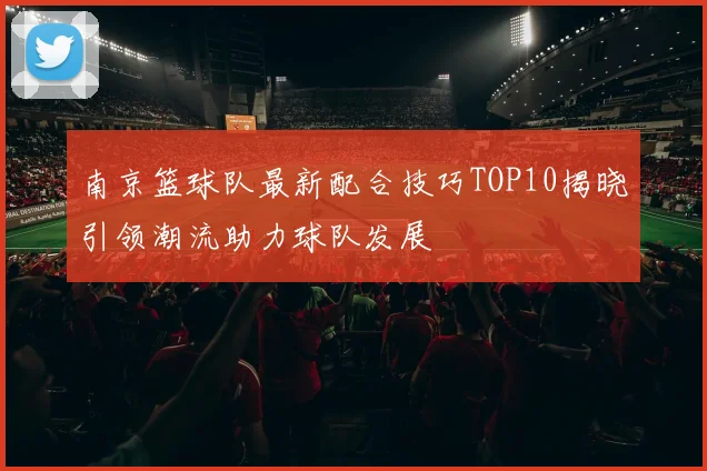 南京篮球队最新配合技巧TOP10揭晓引领潮流助力球队发展