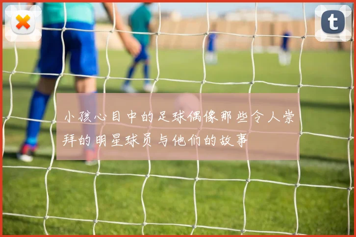 小孩心目中的足球偶像那些令人崇拜的明星球员与他们的故事