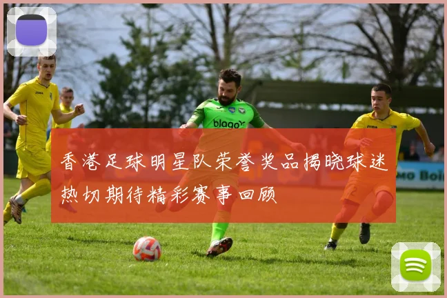 香港足球明星队荣誉奖品揭晓球迷热切期待精彩赛事回顾