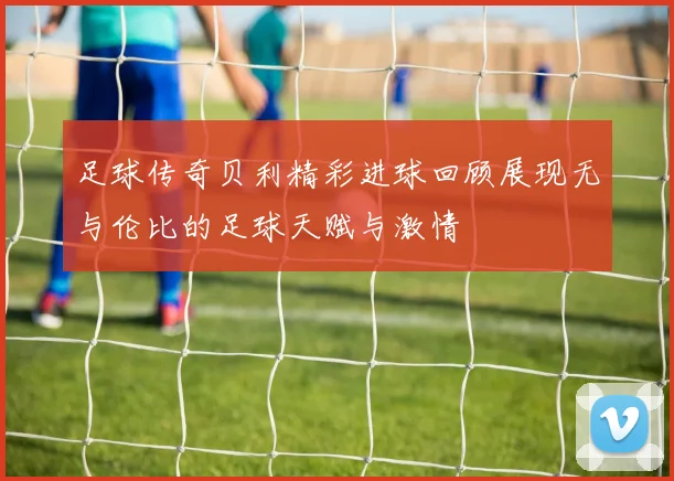 足球传奇贝利精彩进球回顾展现无与伦比的足球天赋与激情