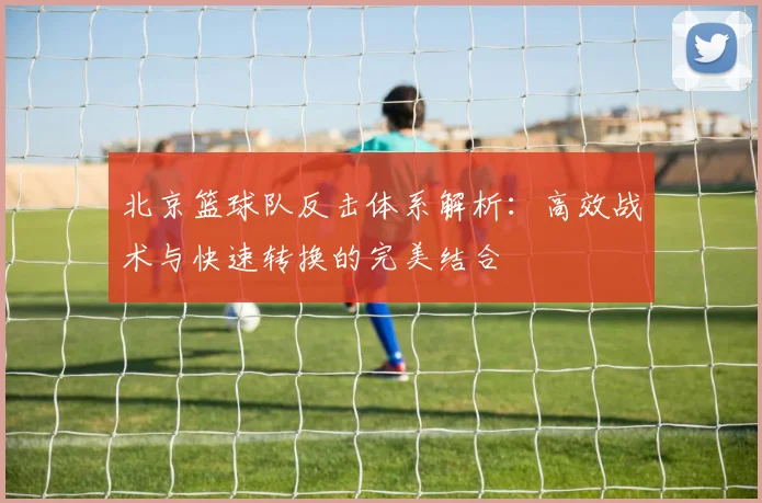 北京篮球队反击体系解析：高效战术与快速转换的完美结合