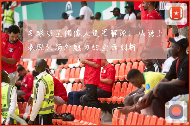 足球明星偶像人设图解读：从场上表现到场外魅力的全面剖析