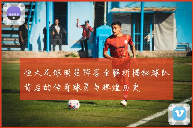 恒大足球明星阵容全解析揭秘球队背后的传奇球员与辉煌历史