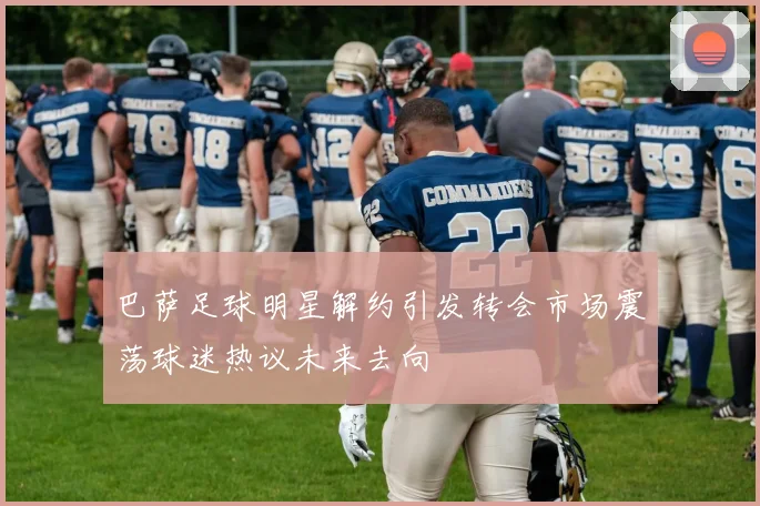 巴萨足球明星解约引发转会市场震荡球迷热议未来去向