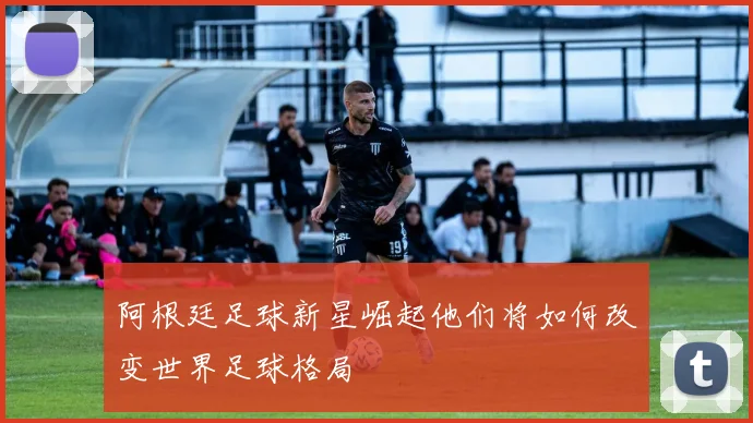 阿根廷足球新星崛起他们将如何改变世界足球格局