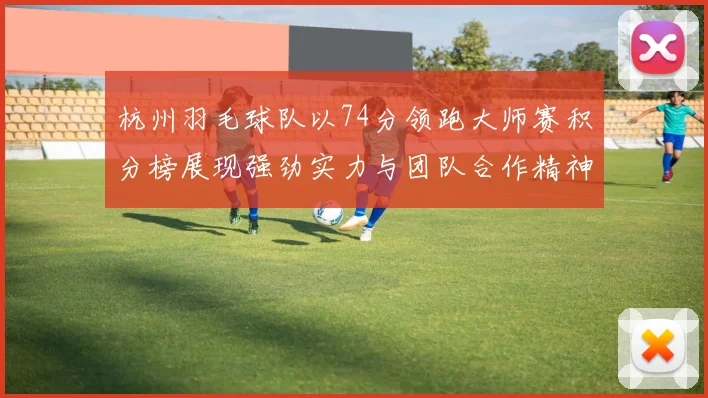 杭州羽毛球队以74分领跑大师赛积分榜展现强劲实力与团队合作精神