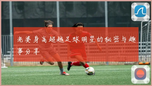 老婆身高超越足球明星的秘密与趣事分享