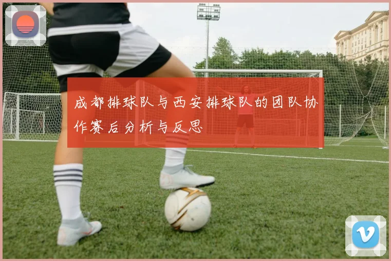 成都排球队与西安排球队的团队协作赛后分析与反思