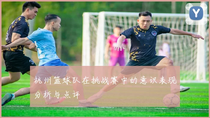 杭州篮球队在挑战赛中的意识表现分析与点评