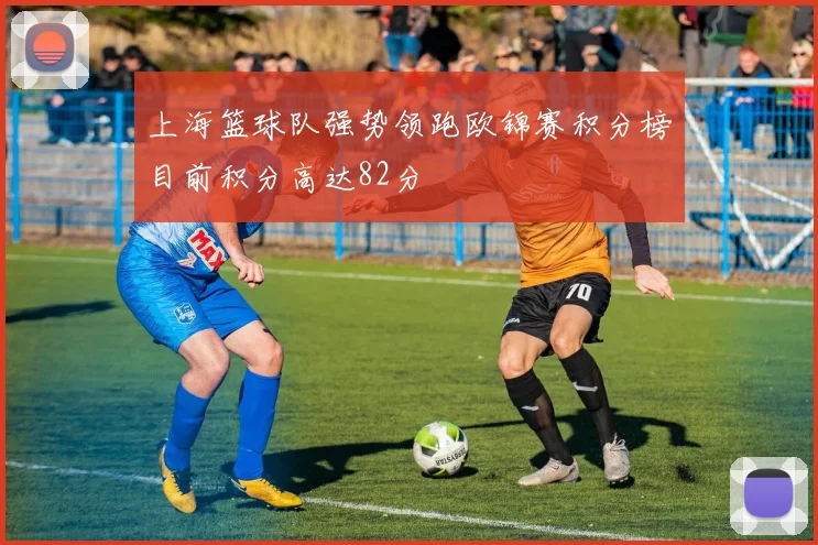上海篮球队强势领跑欧锦赛积分榜目前积分高达82分