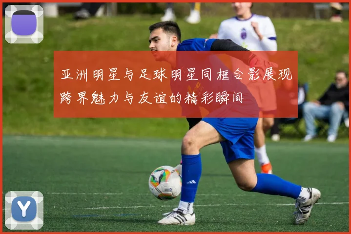 亚洲明星与足球明星同框合影展现跨界魅力与友谊的精彩瞬间