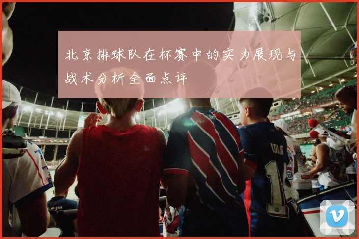 北京排球队在杯赛中的实力展现与战术分析全面点评