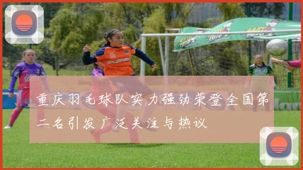 重庆羽毛球队实力强劲荣登全国第二名引发广泛关注与热议