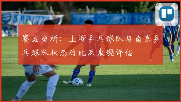 赛后分析：上海乒乓球队与南京乒乓球队状态对比及表现评估