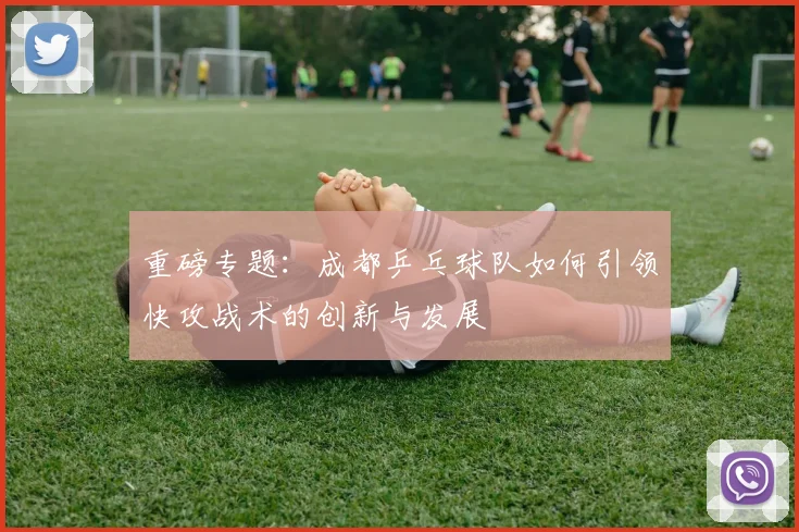 重磅专题：成都乒乓球队如何引领快攻战术的创新与发展