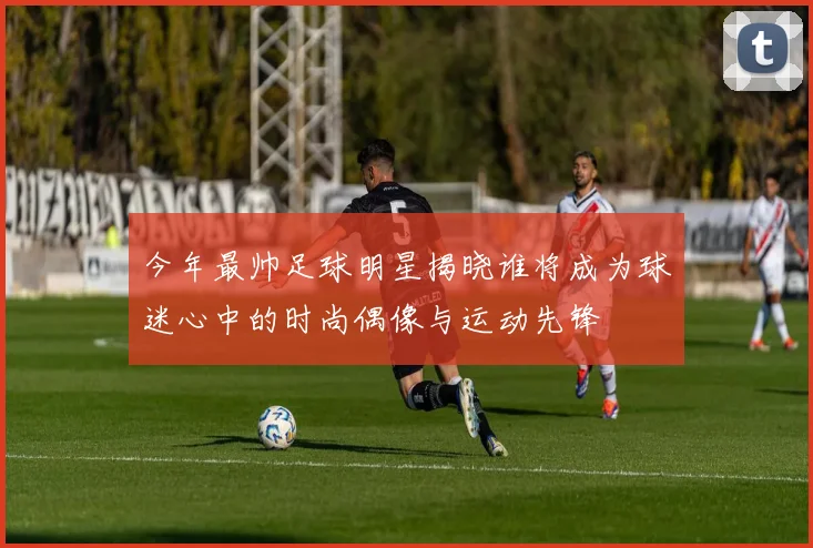 今年最帅足球明星揭晓谁将成为球迷心中的时尚偶像与运动先锋