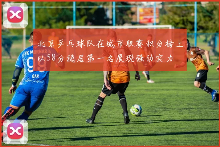 北京乒乓球队在城市联赛积分榜上以58分稳居第一名展现强劲实力