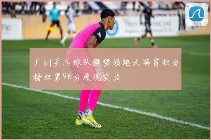 广州乒乓球队强势领跑大满贯积分榜积累96分展现实力