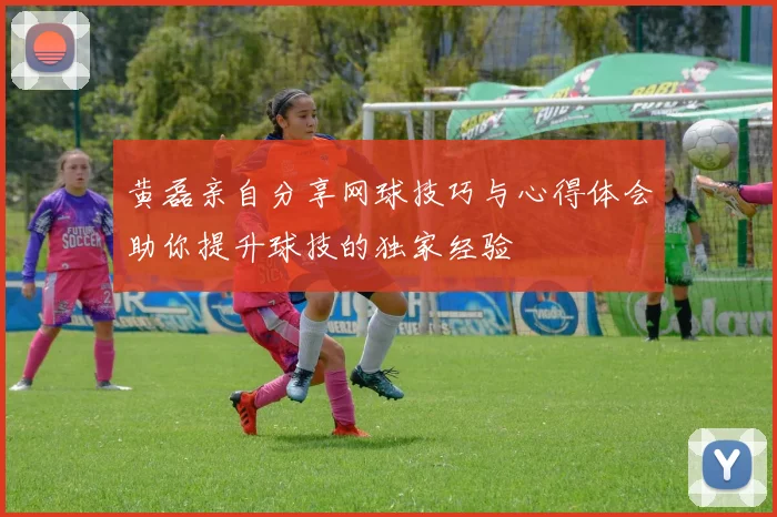 黄磊亲自分享网球技巧与心得体会助你提升球技的独家经验