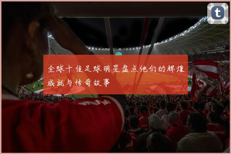 全球十佳足球明星盘点他们的辉煌成就与传奇故事