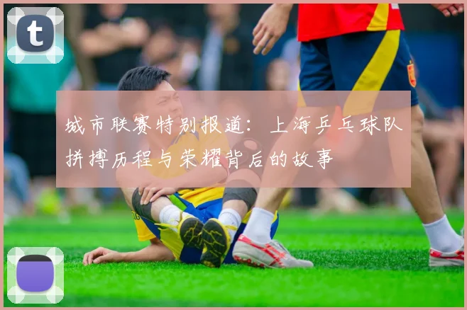城市联赛特别报道：上海乒乓球队拼搏历程与荣耀背后的故事