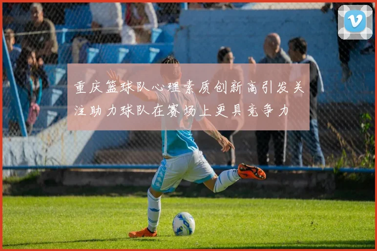 重庆篮球队心理素质创新高引发关注助力球队在赛场上更具竞争力