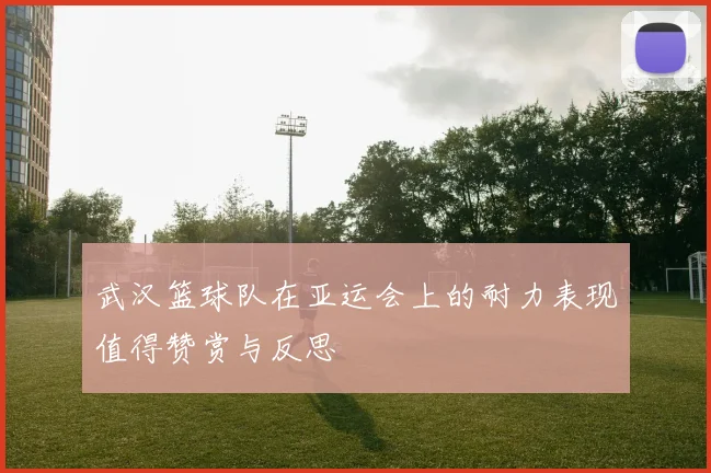 武汉篮球队在亚运会上的耐力表现值得赞赏与反思